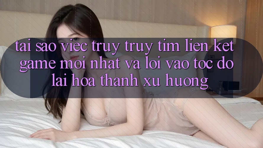 Tại sao việc truy truy tìm “Liên kết Game Mới nhất” và “Lối Vào Tốc độ” lại hóa thành xu hướng? Tại sao việc truy truy tìm “Liên kết Game Mới nhất” và “Lối Vào Tốc độ” lại hóa thành xu hướng?