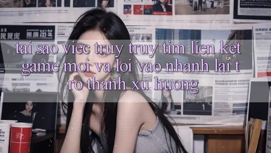 Tại sao việc truy truy tìm “Liên kết Game Mới” và “Lối Vào Nhanh” lại trở thành xu hướng? Tại sao việc truy truy tìm “Liên kết Game Mới” và “Lối Vào Nhanh” lại trở thành xu hướng?