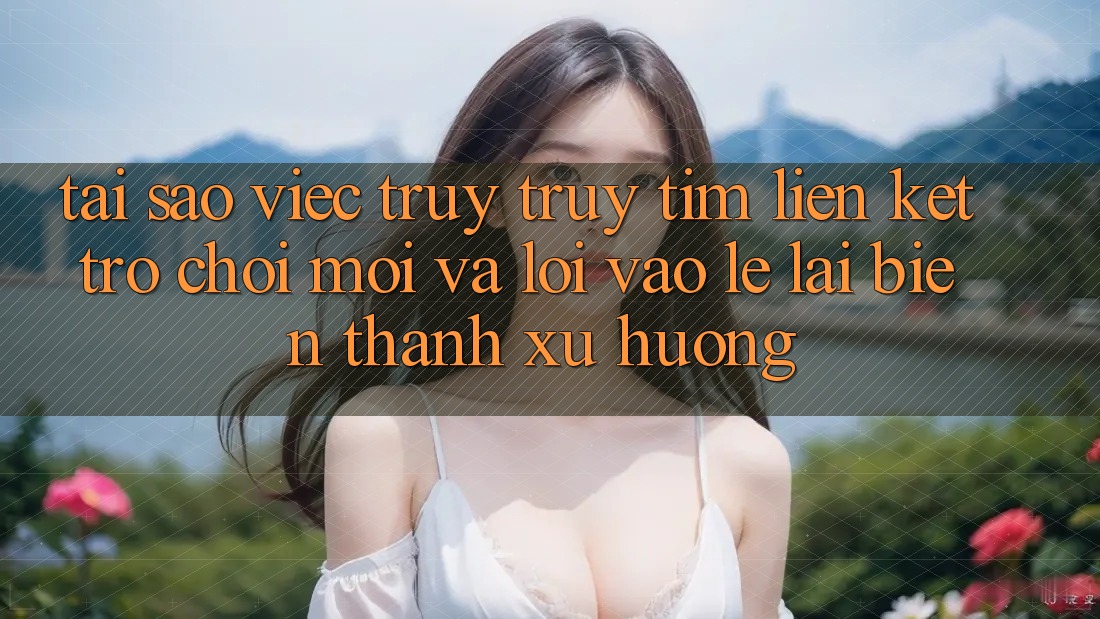 Tại sao việc truy truy tìm “Liên kết Trò chơi Mới” và “Lối Vào Lẹ” lại biến thành xu hướng? Tại sao việc truy truy tìm “Liên kết Trò chơi Mới” và “Lối Vào Lẹ” lại biến thành xu hướng?
