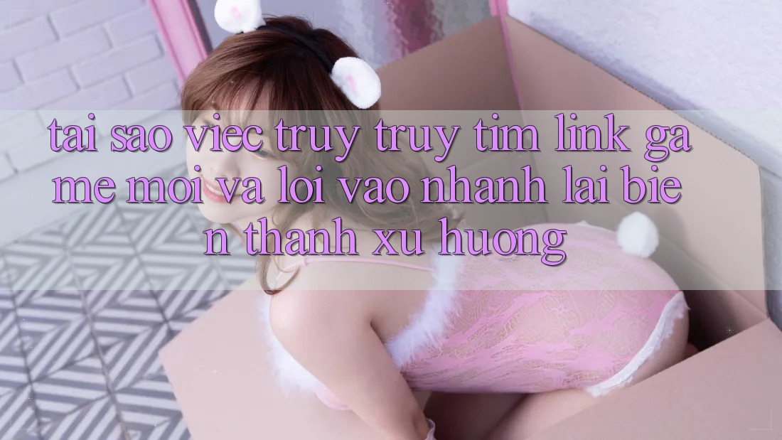 Tại sao việc truy truy tìm “Link Game Mới” và “Lối Vào Nhanh” lại biến thành xu hướng?