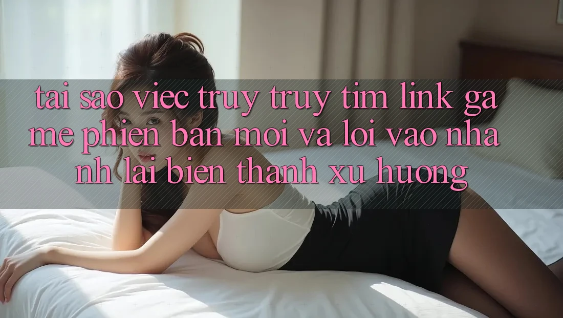 Tại sao việc truy truy tìm “Link Game Phiên bản mới” và “Lối Vào Nhanh” lại biến thành xu hướng?
