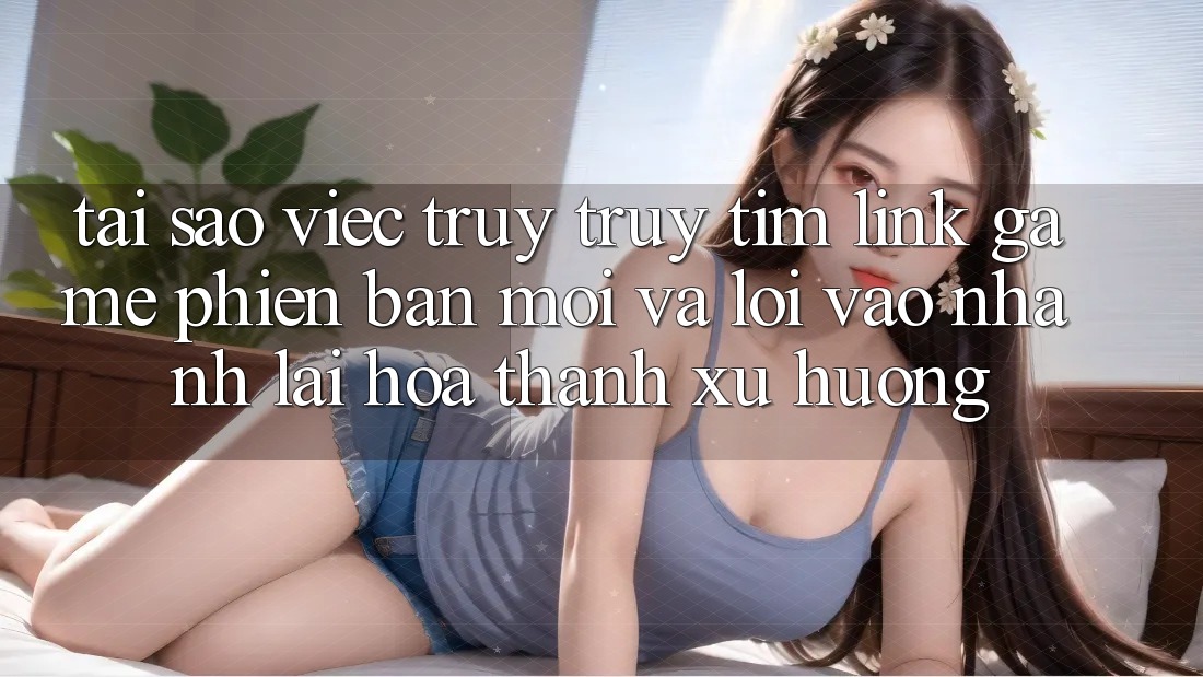 Tại sao việc truy truy tìm “Link Game Phiên bản mới” và “Lối Vào Nhanh” lại hóa thành xu hướng?