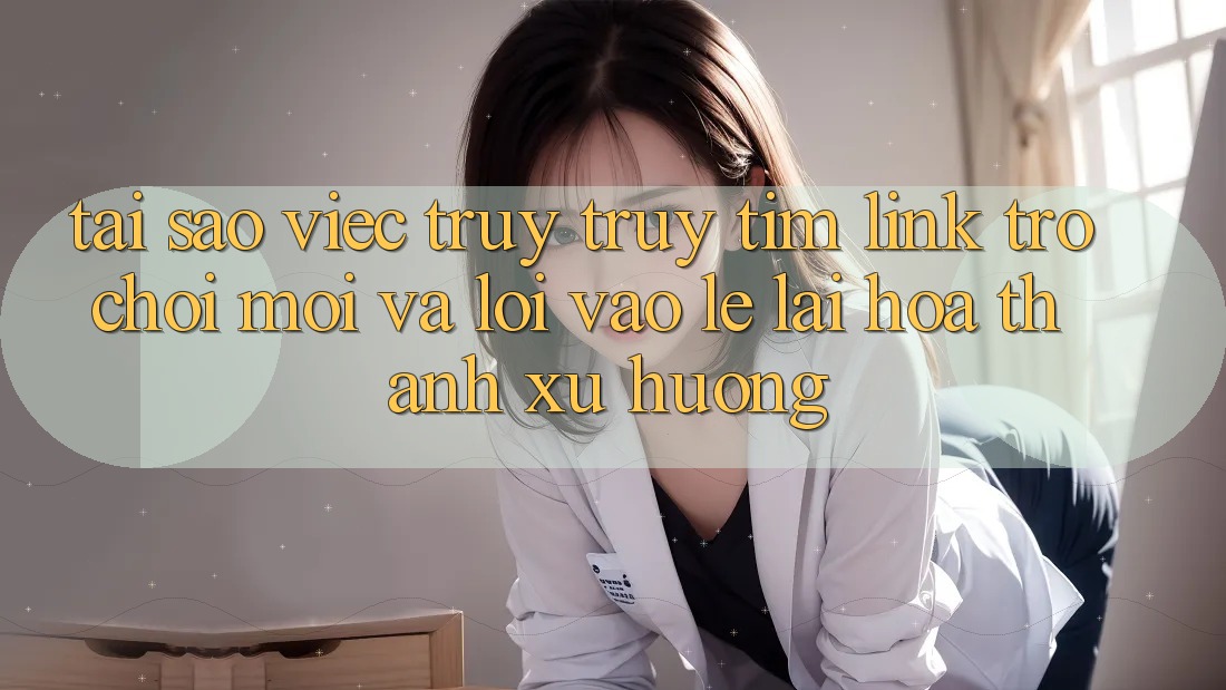 Tại sao việc truy truy tìm “Link Trò chơi Mới” và “Lối Vào Lẹ” lại hóa thành xu hướng?