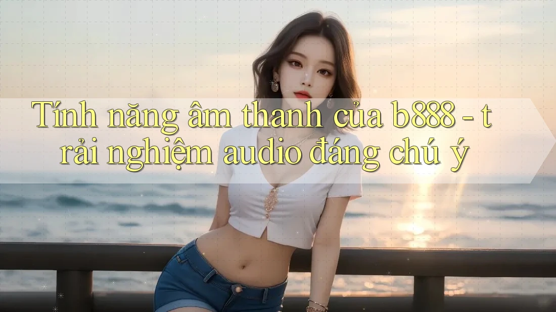 Tính năng âm thanh của b888 - trải nghiệm audio đáng chú ý
