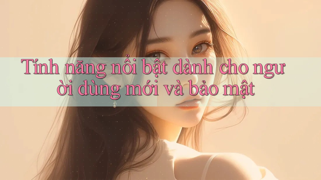 Tính năng nổi bật dành cho người dùng mới và bảo mật