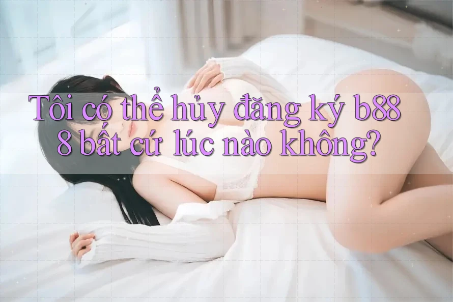 Tôi có thể hủy đăng ký b888 bất cứ lúc nào không?