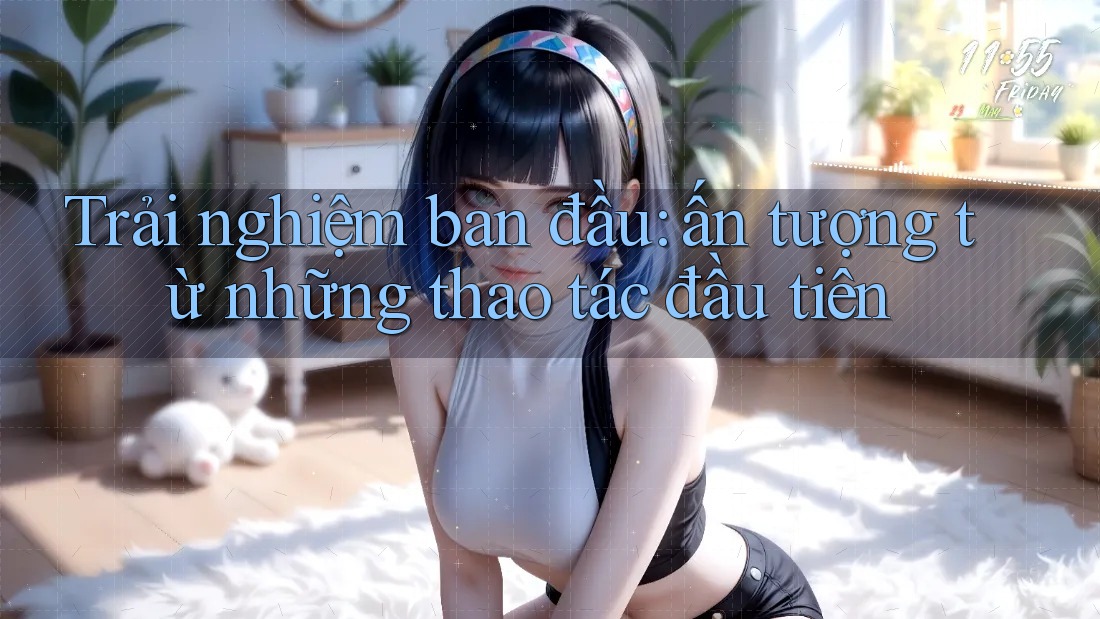 Trải nghiệm ban đầu: Ấn tượng từ những thao tác đầu tiên
