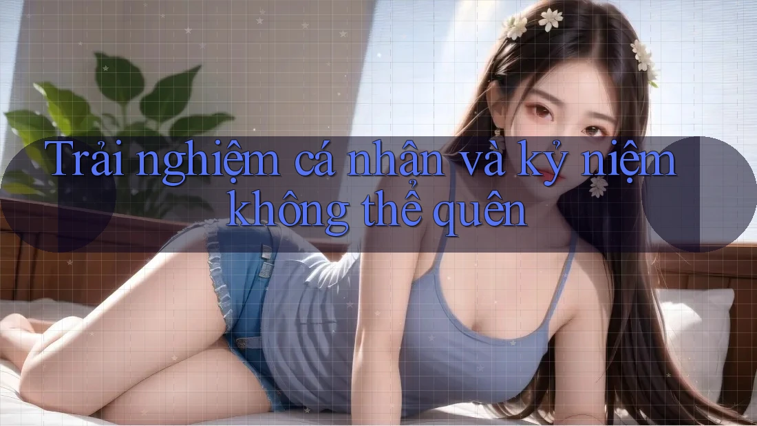 Trải nghiệm cá nhân và kỷ niệm không thể quên
