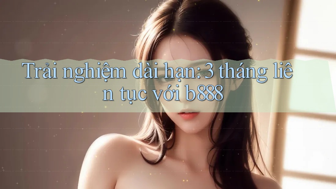 Trải nghiệm dài hạn: 3 tháng liên tục với b888