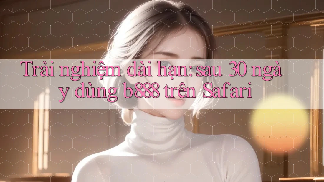 Trải nghiệm dài hạn: sau 30 ngày dùng b888 trên Safari