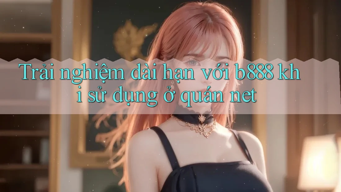 Trải nghiệm dài hạn với b888 khi sử dụng ở quán net Trải nghiệm dài hạn với b888 khi sử dụng ở quán net