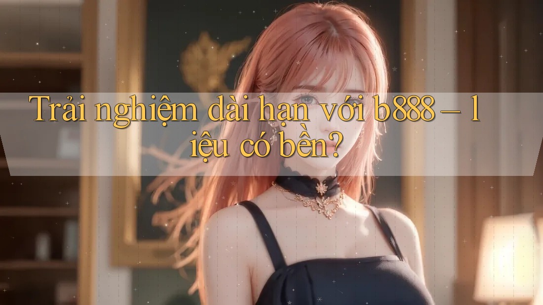 Trải nghiệm dài hạn với b888 – liệu có bền?