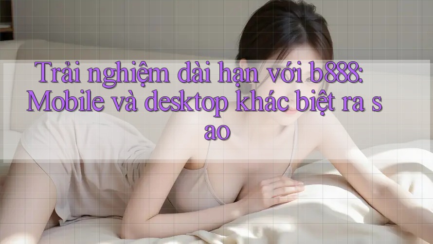 Trải nghiệm dài hạn với b888: Mobile và desktop khác biệt ra sao