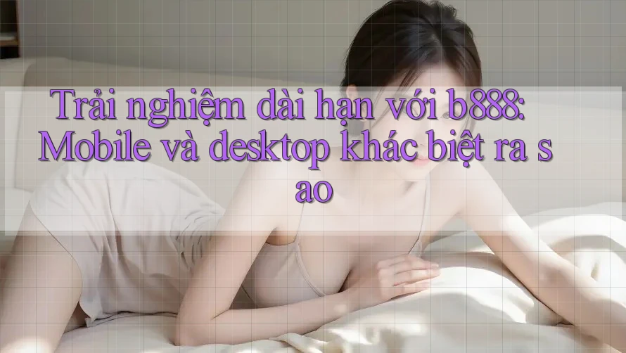 Trải nghiệm dài hạn với b888: Mobile và desktop khác biệt ra sao