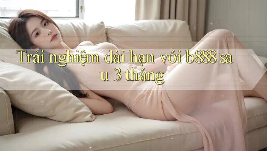 Trải nghiệm dài hạn với b888 sau 3 tháng