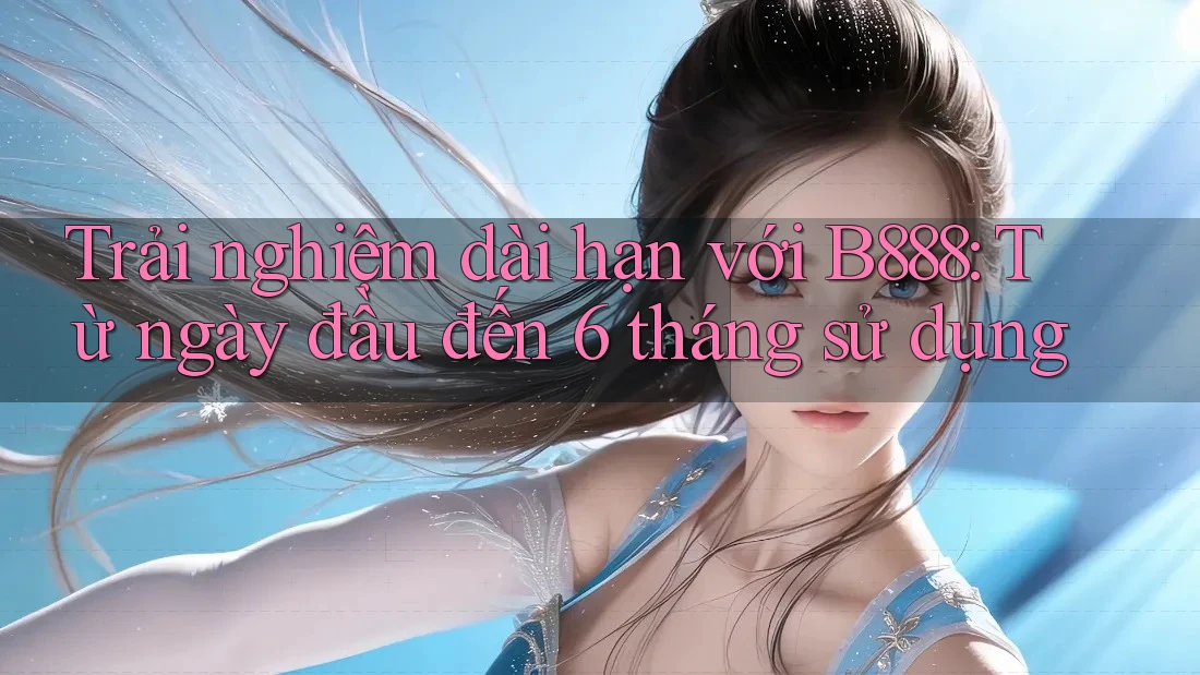 Trải nghiệm dài hạn với B888: Từ ngày đầu đến 6 tháng sử dụng