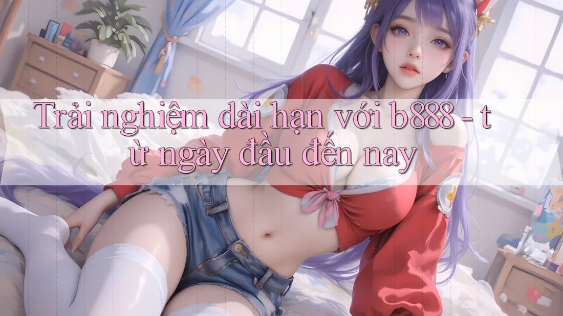 Trải nghiệm dài hạn với b888 - từ ngày đầu đến nay Trải nghiệm dài hạn với b888 - từ ngày đầu đến nay