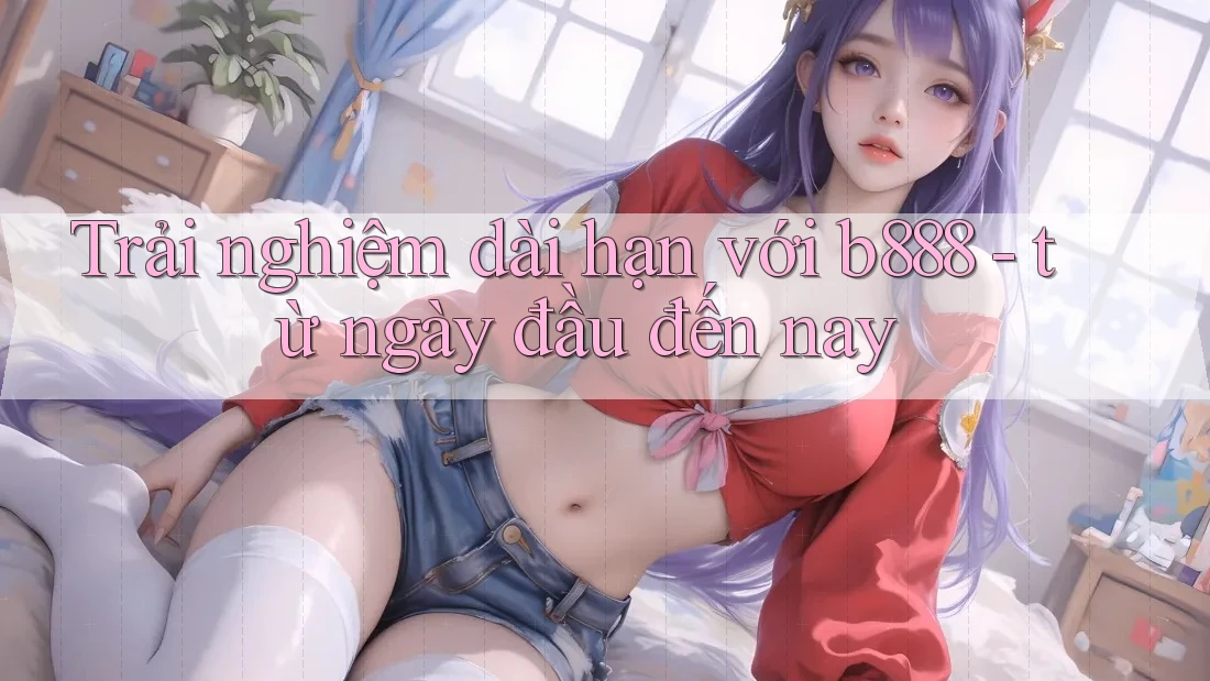 Trải nghiệm dài hạn với b888 - từ ngày đầu đến nay Trải nghiệm dài hạn với b888 - từ ngày đầu đến nay