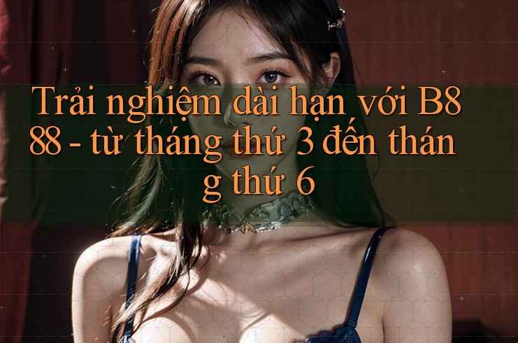Trải nghiệm dài hạn với B888 - từ tháng thứ 3 đến tháng thứ 6