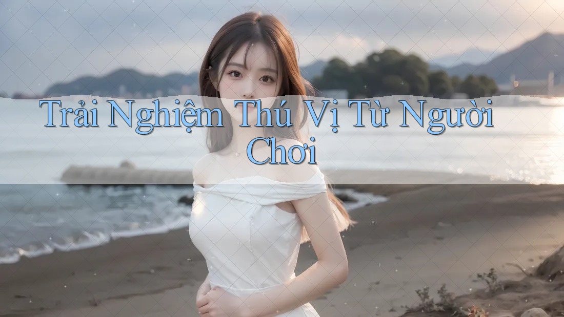 Trải Nghiệm Thú Vị Từ Người Chơi Trải Nghiệm Thú Vị Từ Người Chơi