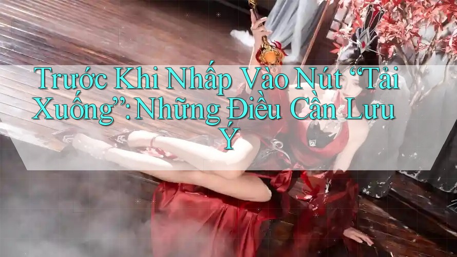 Trước Khi Nhấp Vào Nút “Tải Xuống”: Những Điều Cần Lưu Ý