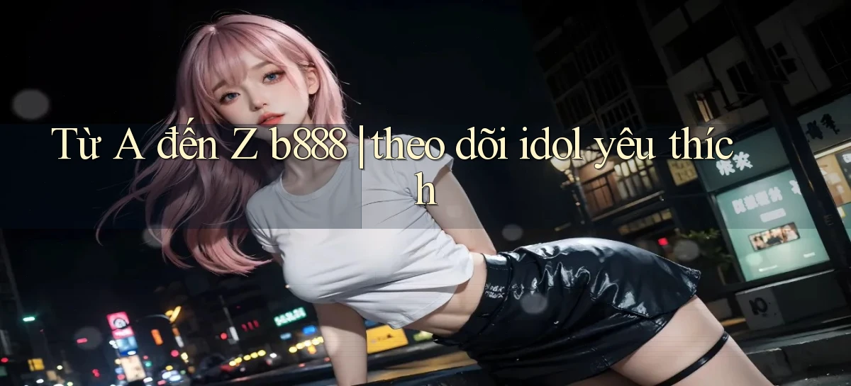 Từ A đến Z b888 theo dõi idol yêu thích