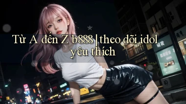 Từ A đến Z b888 theo dõi idol yêu thích