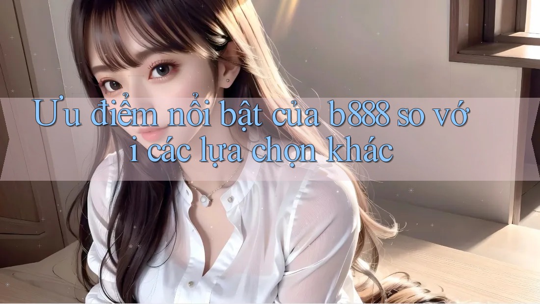 Ưu điểm nổi bật của b888 so với các lựa chọn khác