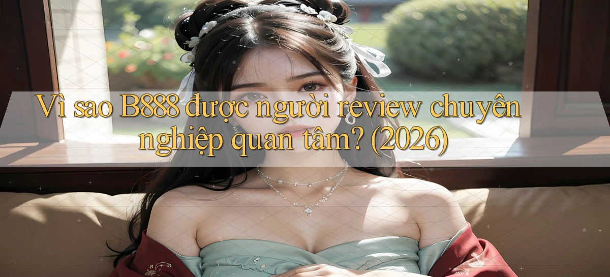 Vì sao B888 được người review chuyên nghiệp quan tâm (2026)