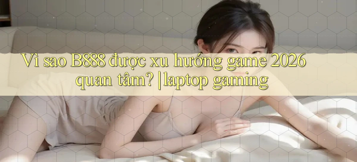 Vì sao B888 được xu hướng game 2026 quan tâm laptop gaming