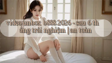 video unbox b888 2026   sau 6 tháng trải nghiệm an toàn